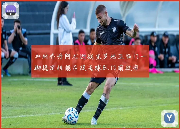 加纳乔丹阿尤迎战克罗地亚临门一脚稳定性能否提高球队门前效率