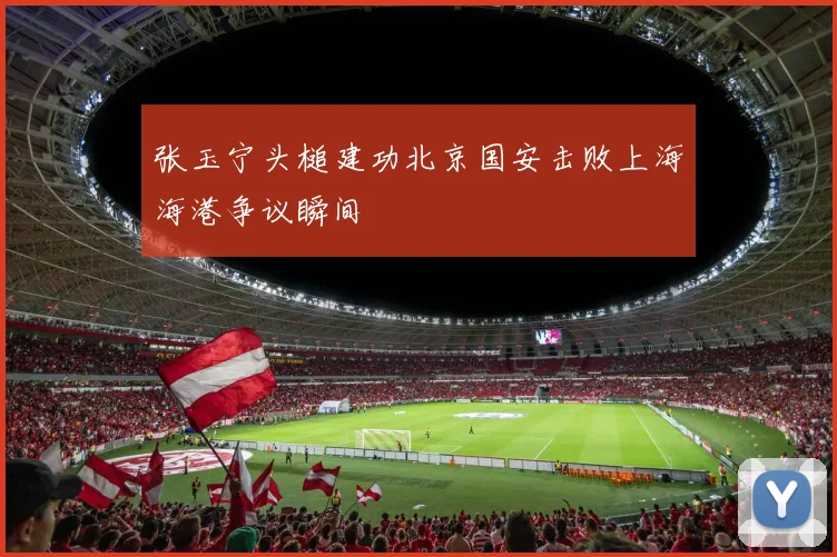 张玉宁头槌建功北京国安击败上海海港争议瞬间