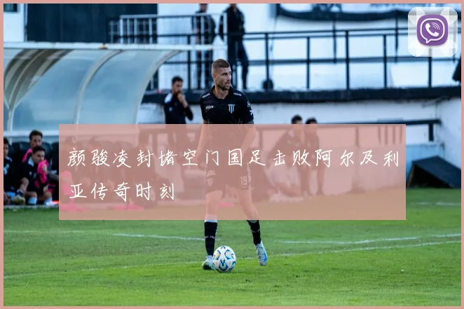 颜骏凌封堵空门国足击败阿尔及利亚传奇时刻