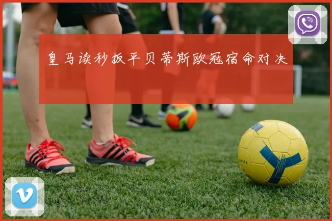 皇马读秒扳平贝蒂斯欧冠宿命对决