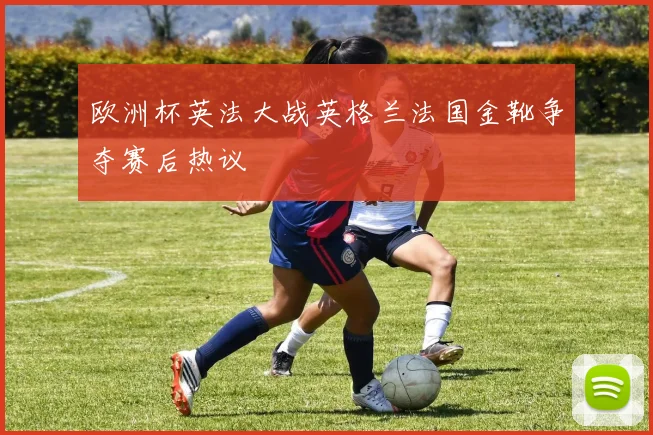 欧洲杯英法大战英格兰法国金靴争夺赛后热议