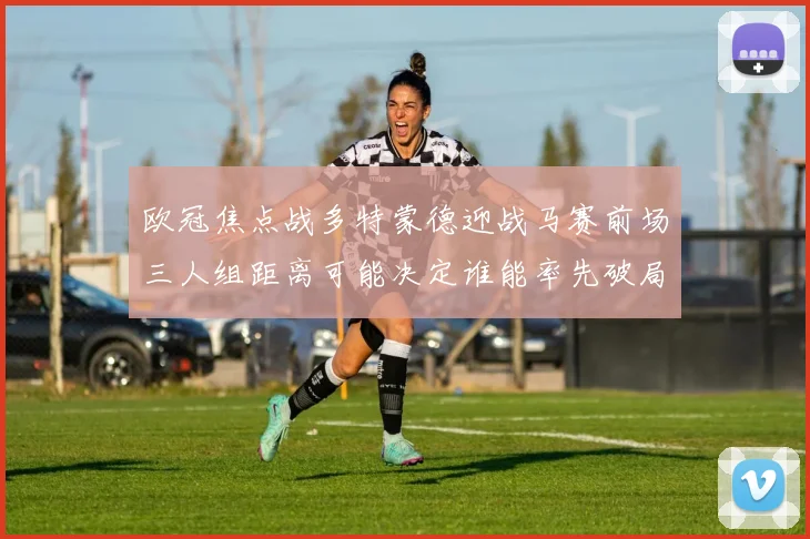 欧冠焦点战多特蒙德迎战马赛前场三人组距离可能决定谁能率先破局