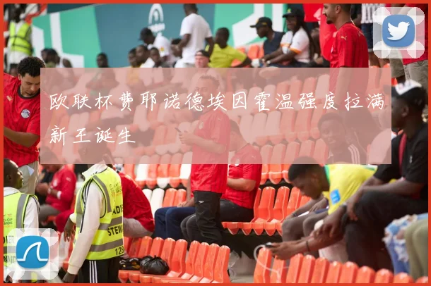 欧联杯费耶诺德埃因霍温强度拉满新王诞生