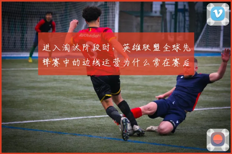 进入淘汰阶段时，英雄联盟全球先锋赛中的边线运营为什么常在赛后才被重新认识