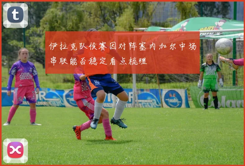 伊拉克队侯赛因对阵塞内加尔中场串联能否稳定看点梳理
