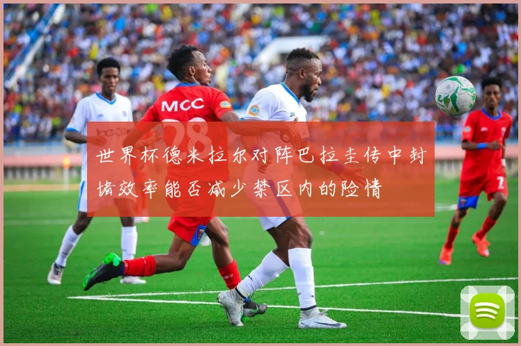 世界杯德米拉尔对阵巴拉圭传中封堵效率能否减少禁区内的险情