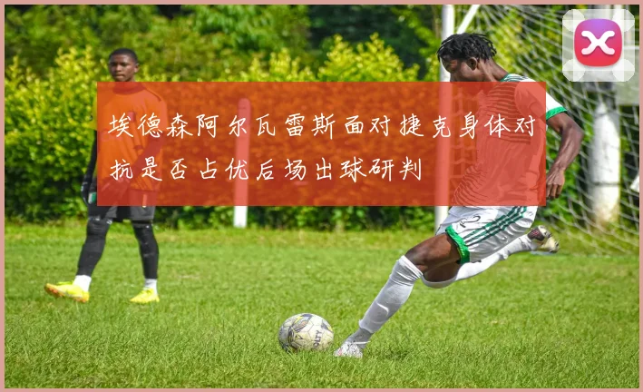 埃德森阿尔瓦雷斯面对捷克身体对抗是否占优后场出球研判