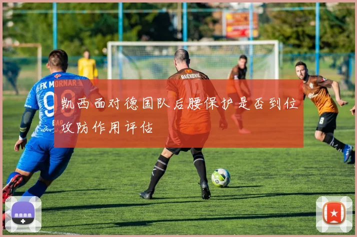 凯西面对德国队后腰保护是否到位攻防作用评估