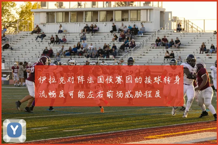 伊拉克对阵法国侯赛因的接球转身流畅度可能左右前场威胁程度