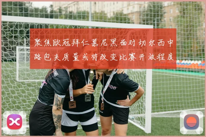 聚焦欧冠拜仁慕尼黑面对切尔西中路包夹质量或将改变比赛开放程度