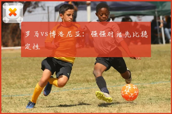 罗马vs博洛尼亚：强强对话先比稳定性