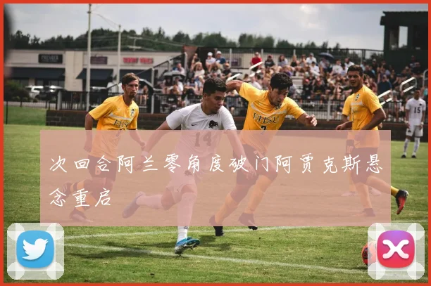 次回合阿兰零角度破门阿贾克斯悬念重启