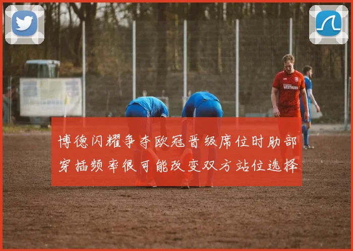 博德闪耀争夺欧冠晋级席位时肋部穿插频率很可能改变双方站位选择