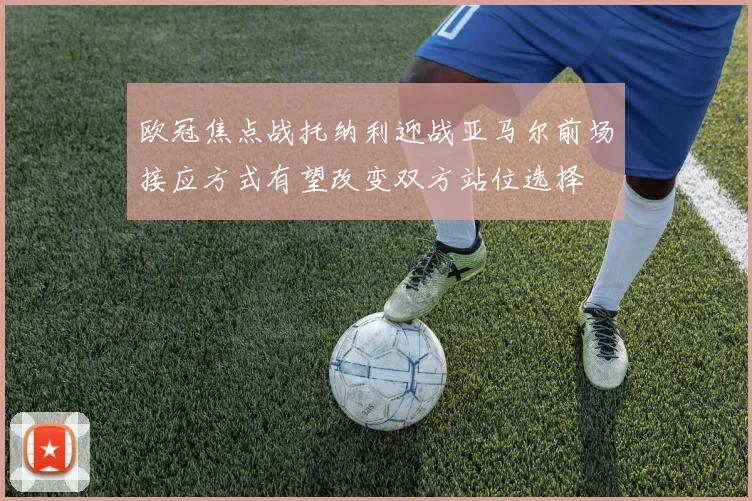 欧冠焦点战托纳利迎战亚马尔前场接应方式有望改变双方站位选择