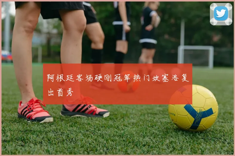 阿根廷客场硬刚冠军热门坎塞洛复出首秀