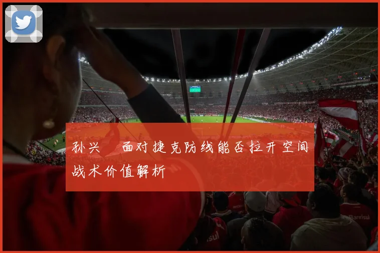 孙兴慜面对捷克防线能否拉开空间战术价值解析