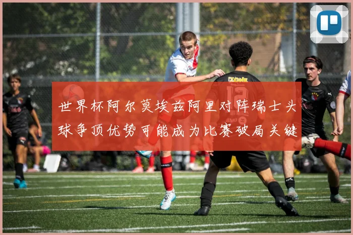 世界杯阿尔莫埃兹阿里对阵瑞士头球争顶优势可能成为比赛破局关键