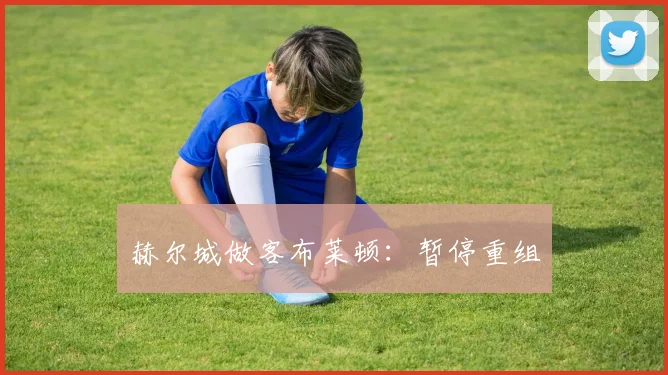 赫尔城做客布莱顿：暂停重组