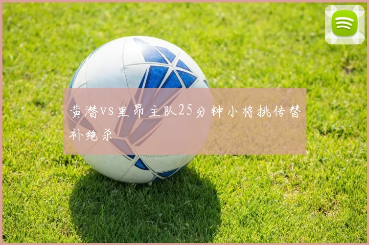 黄潜vs里昂主队25分钟小将挑传替补绝杀