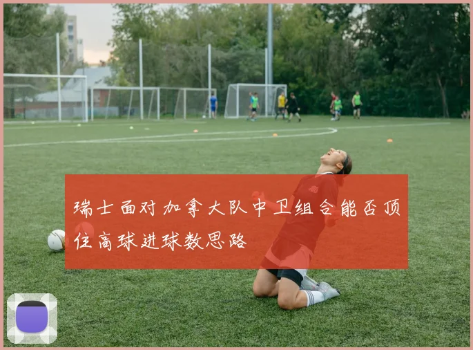 瑞士面对加拿大队中卫组合能否顶住高球进球数思路