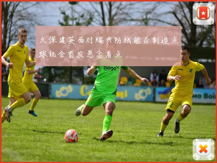久保建英面对瑞典防线能否制造点球机会首发悬念看点