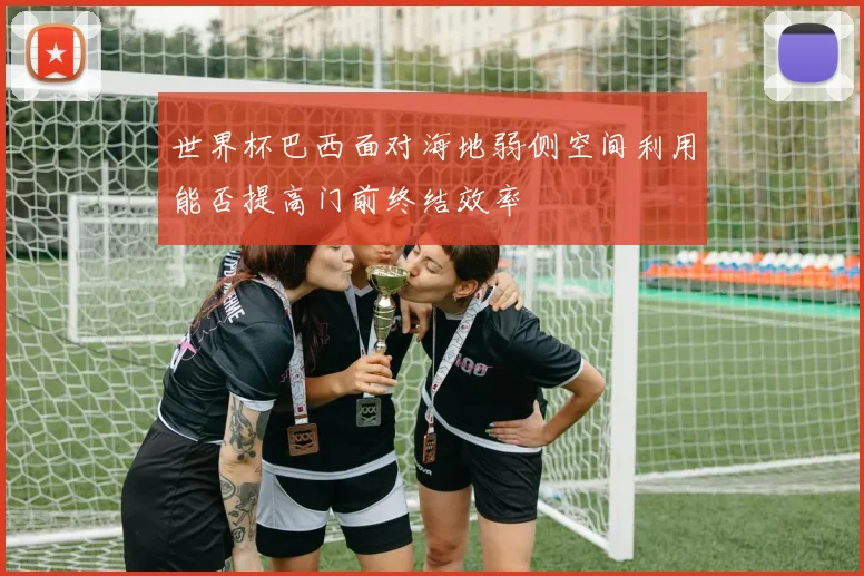 世界杯巴西面对海地弱侧空间利用能否提高门前终结效率