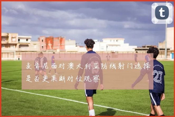 麦肯尼面对澳大利亚防线射门选择是否更果断对位观察