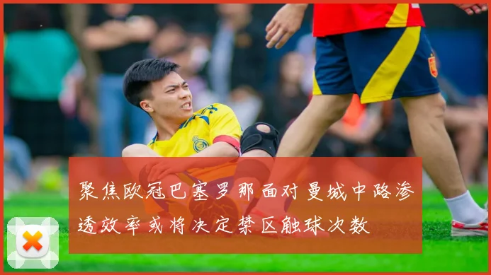聚焦欧冠巴塞罗那面对曼城中路渗透效率或将决定禁区触球次数