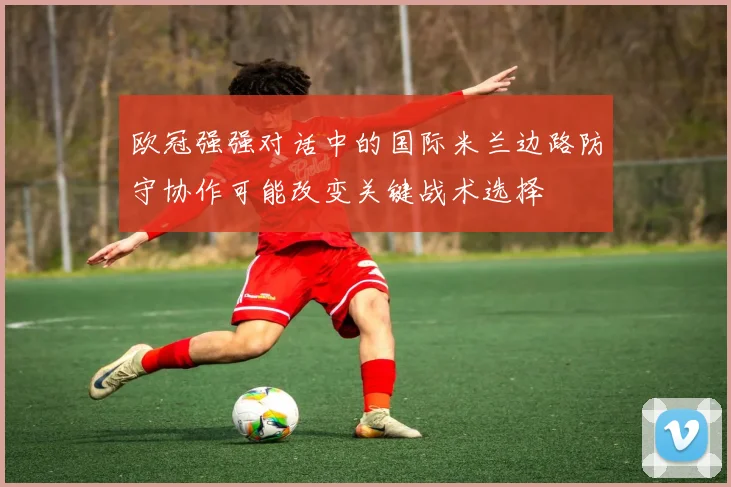 欧冠强强对话中的国际米兰边路防守协作可能改变关键战术选择