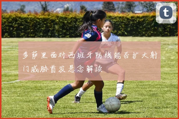 多萨里面对西班牙防线能否扩大射门威胁首发悬念解读