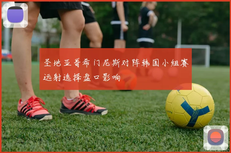 圣地亚哥希门尼斯对阵韩国小组赛远射选择盘口影响