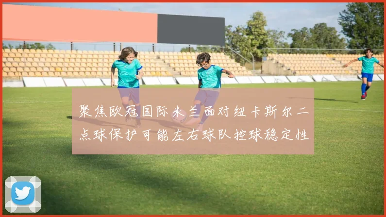 聚焦欧冠国际米兰面对纽卡斯尔二点球保护可能左右球队控球稳定性