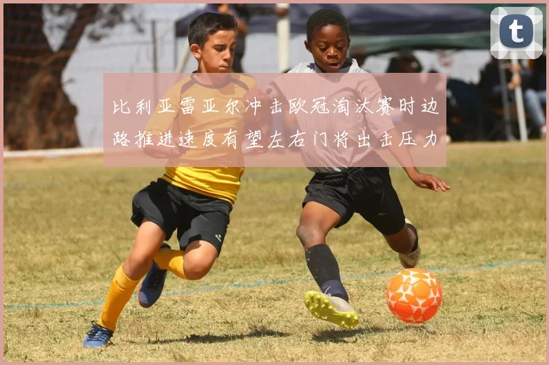 比利亚雷亚尔冲击欧冠淘汰赛时边路推进速度有望左右门将出击压力