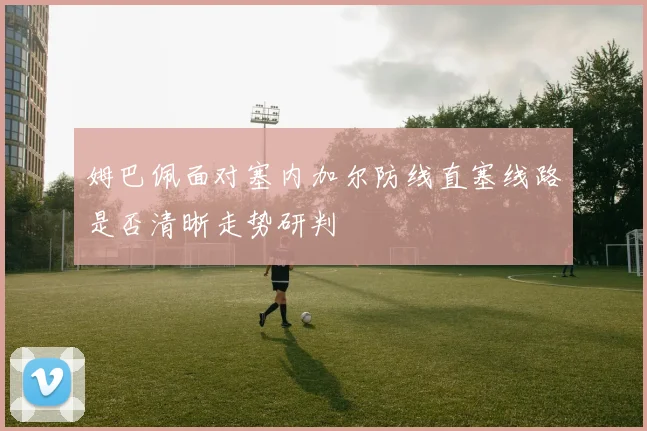 姆巴佩面对塞内加尔防线直塞线路是否清晰走势研判