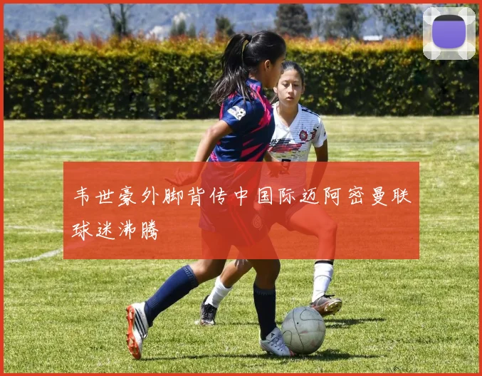 韦世豪外脚背传中国际迈阿密曼联球迷沸腾
