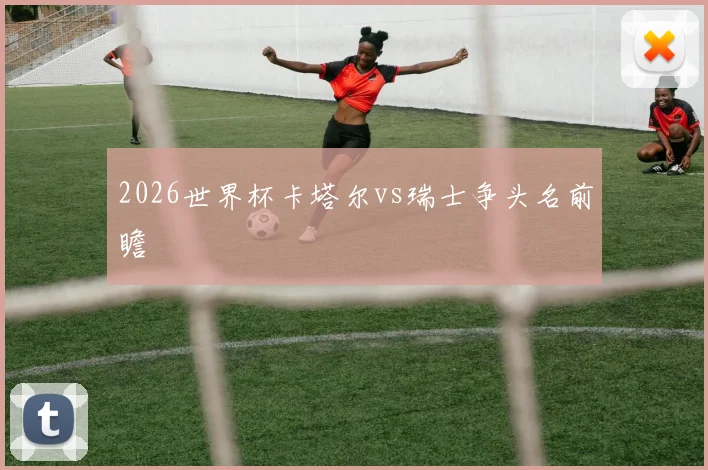 2026世界杯卡塔尔vs瑞士争头名前瞻