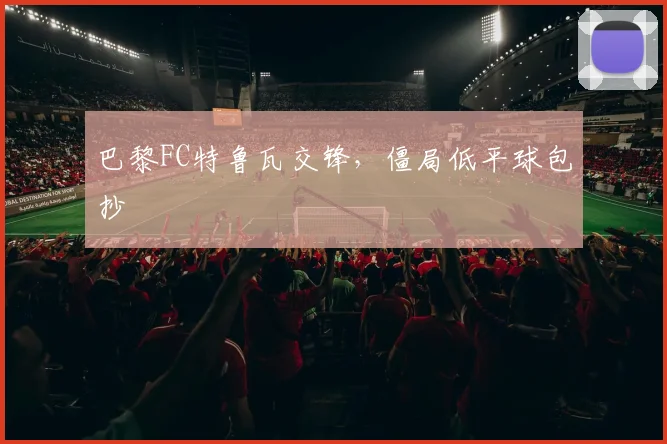 巴黎FC特鲁瓦交锋，僵局低平球包抄