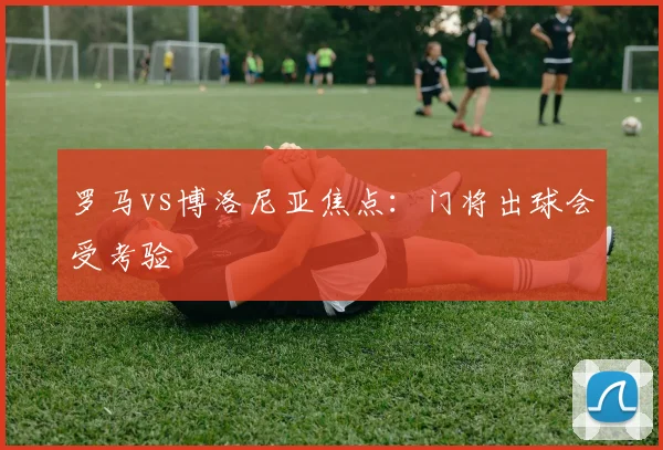 罗马vs博洛尼亚焦点：门将出球会受考验