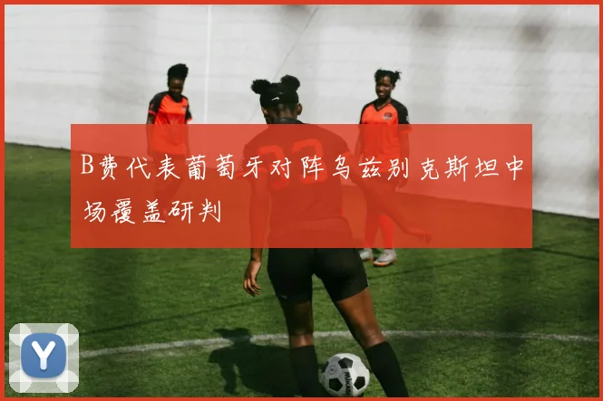 B费代表葡萄牙对阵乌兹别克斯坦中场覆盖研判